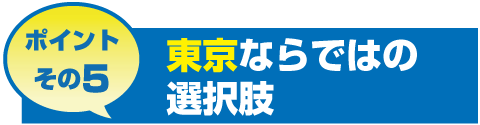 ポイントその5 東京ならではの選択肢